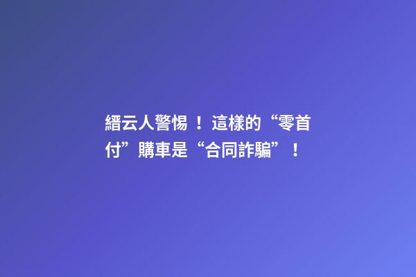 縉云人警惕！這樣的“零首付”購車是“合同詐騙”！